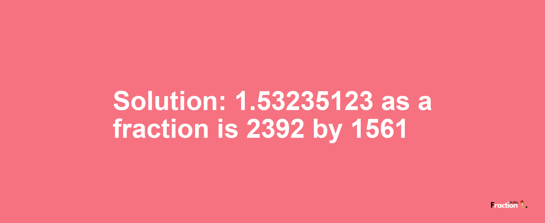 Solution:1.53235123 as a fraction is 2392/1561